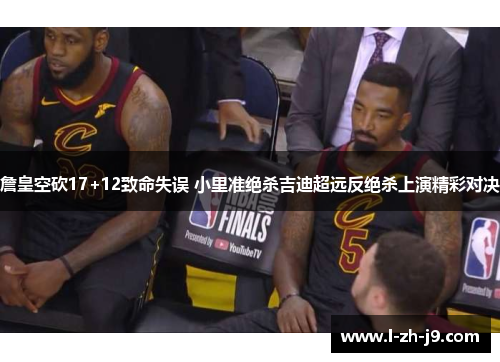 詹皇空砍17+12致命失误 小里准绝杀吉迪超远反绝杀上演精彩对决