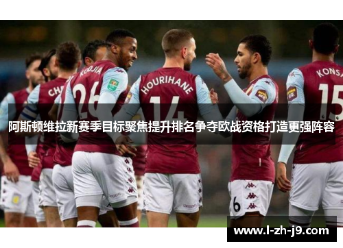 阿斯顿维拉新赛季目标聚焦提升排名争夺欧战资格打造更强阵容
