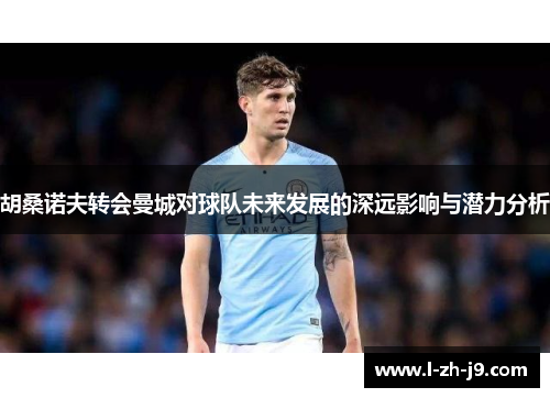 胡桑诺夫转会曼城对球队未来发展的深远影响与潜力分析