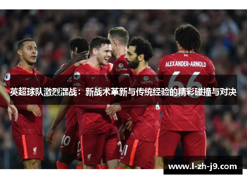 英超球队激烈混战:新战术革新与传统经验的精彩碰撞与对决 英超球队激烈混战:新战术革新与传统经验的精彩碰撞与对决