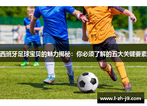 西班牙足球宝贝的魅力揭秘：你必须了解的五大关键要素