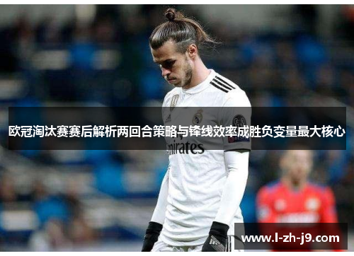 欧冠淘汰赛赛后解析两回合策略与锋线效率成胜负变量最大核心