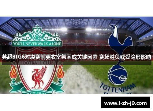 英超BIG6对决赛前更衣室氛围成关键因素 赛场胜负或受隐形影响 英超BIG6对决赛前更衣室氛围成关键因素 赛场胜负或受隐形影响