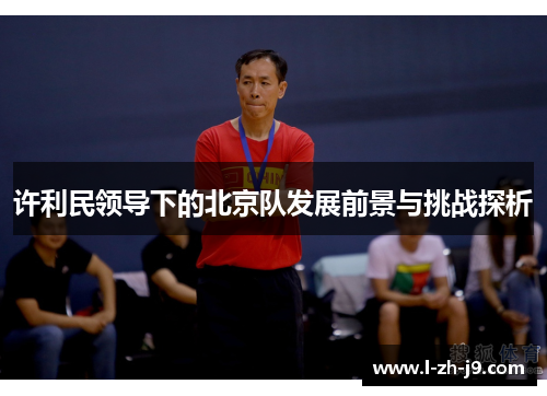 许利民领导下的北京队发展前景与挑战探析 许利民领导下的北京队发展前景与挑战探析