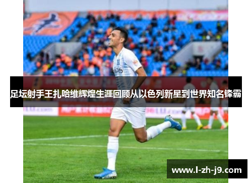 足坛射手王扎哈维辉煌生涯回顾从以色列新星到世界知名锋霸