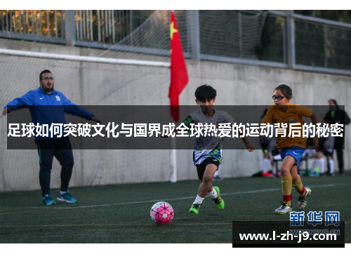 足球如何突破文化与国界成全球热爱的运动背后的秘密 足球如何突破文化与国界成全球热爱的运动背后的秘密