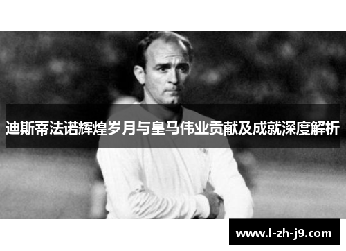 迪斯蒂法诺辉煌岁月与皇马伟业贡献及成就深度解析 迪斯蒂法诺辉煌岁月与皇马伟业贡献及成就深度解析