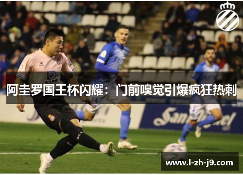 阿圭罗国王杯闪耀:门前嗅觉引爆疯狂热刺 阿圭罗国王杯闪耀:门前嗅觉引爆疯狂热刺