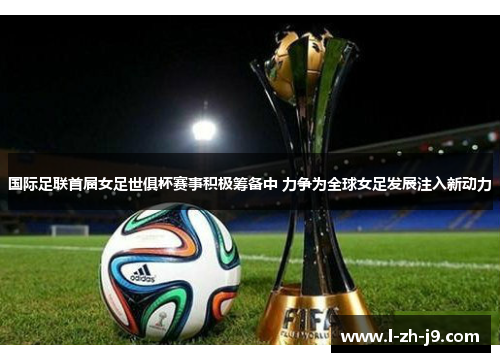 国际足联首届女足世俱杯赛事积极筹备中 力争为全球女足发展注入新动力