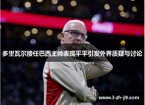 多里瓦尔接任巴西主帅表现平平引发外界质疑与讨论