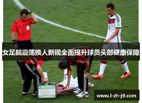 女足脑震荡换人新规全面提升球员头部健康保障 女足脑震荡换人新规全面提升球员头部健康保障