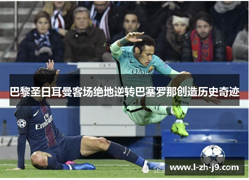 巴黎圣日耳曼客场绝地逆转巴塞罗那创造历史奇迹 巴黎圣日耳曼客场绝地逆转巴塞罗那创造历史奇迹