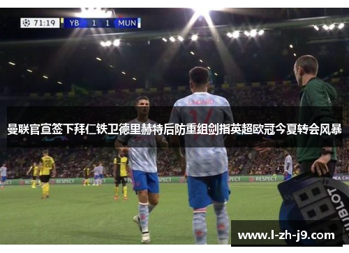 曼联官宣签下拜仁铁卫德里赫特后防重组剑指英超欧冠今夏转会风暴 曼联官宣签下拜仁铁卫德里赫特后防重组剑指英超欧冠今夏转会风暴