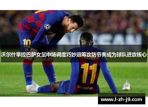 沃尔什掌控巴萨女足中场调度巧妙运筹攻防节奏成为球队进攻核心 沃尔什掌控巴萨女足中场调度巧妙运筹攻防节奏成为球队进攻核心