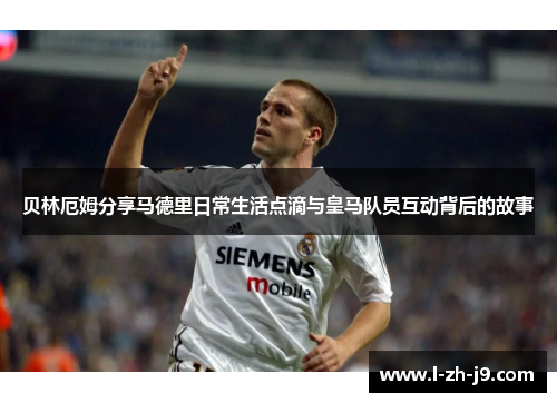 贝林厄姆分享马德里日常生活点滴与皇马队员互动背后的故事