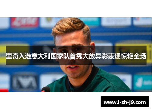 里奇入选意大利国家队首秀大放异彩表现惊艳全场
