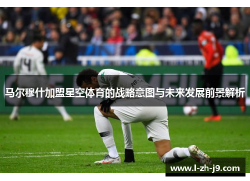 马尔穆什加盟星空体育的战略意图与未来发展前景解析
