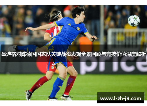 吕迪格对阵德国国家队关键战役表现全景回顾与竞技价值深度解析
