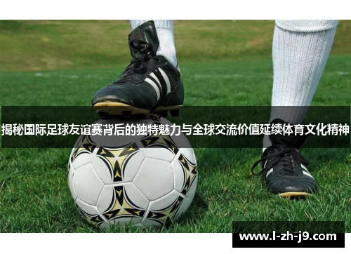 揭秘国际足球友谊赛背后的独特魅力与全球交流价值延续体育文化精神 揭秘国际足球友谊赛背后的独特魅力与全球交流价值延续体育文化精神