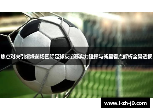 焦点对决引爆绿茵场国际足球友谊赛实力碰撞与新星看点解析全景透视 焦点对决引爆绿茵场国际足球友谊赛实力碰撞与新星看点解析全景透视