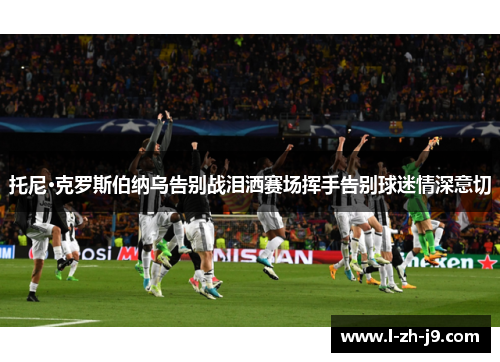 托尼·克罗斯伯纳乌告别战泪洒赛场挥手告别球迷情深意切 托尼·克罗斯伯纳乌告别战泪洒赛场挥手告别球迷情深意切